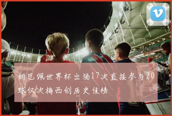 姆巴佩世界杯出场17次直接参与20球仅次梅西创历史佳绩