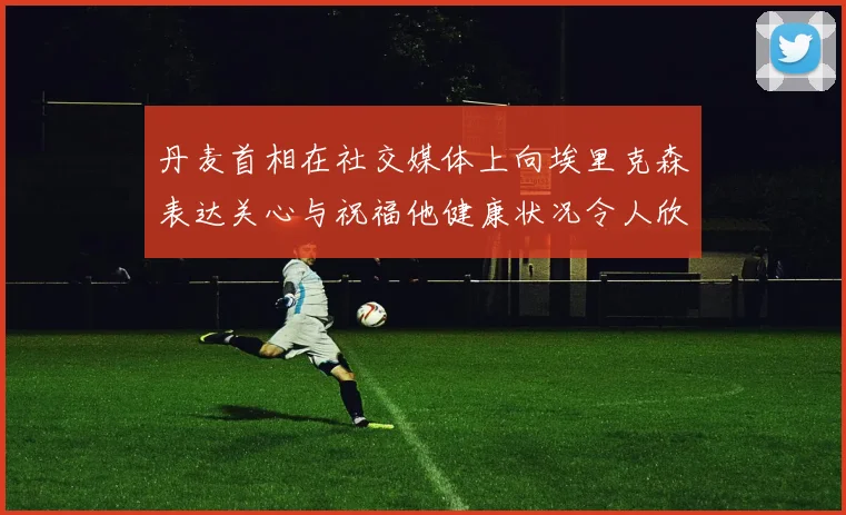 丹麦首相在社交媒体上向埃里克森表达关心与祝福他健康状况令人欣慰