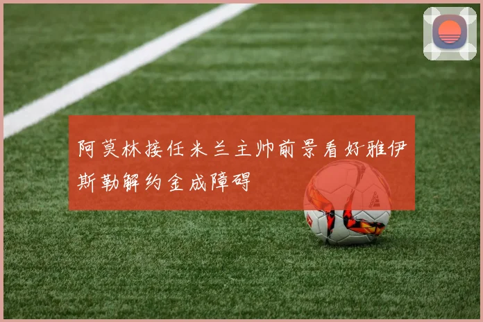 阿莫林接任米兰主帅前景看好雅伊斯勒解约金成障碍