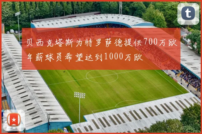 贝西克塔斯为特罗萨德提供700万欧年薪球员希望达到1000万欧