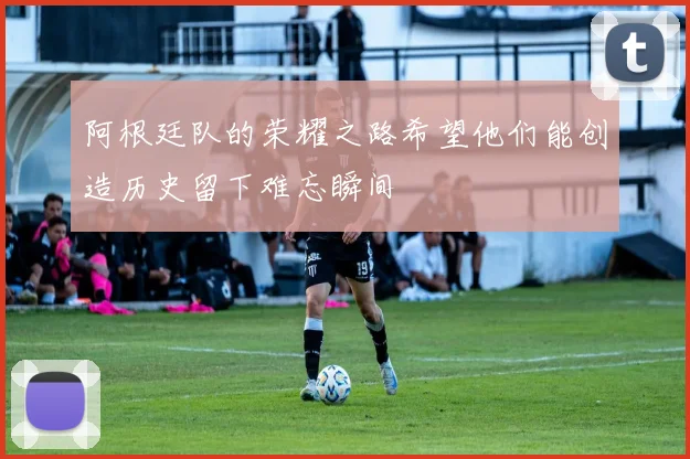 阿根廷队的荣耀之路希望他们能创造历史留下难忘瞬间