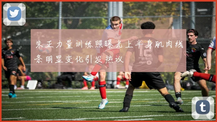 朱正力量训练照曝光上半身肌肉线条明显变化引发热议