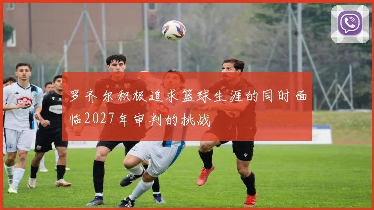 罗齐尔积极追求篮球生涯的同时面临2027年审判的挑战