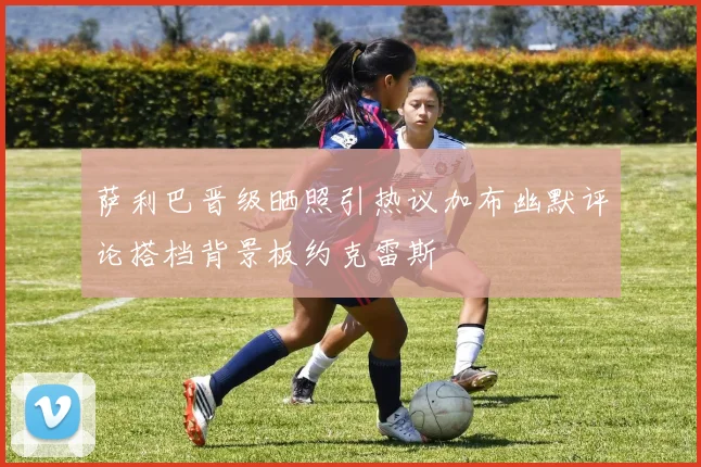 萨利巴晋级晒照引热议加布幽默评论搭档背景板约克雷斯