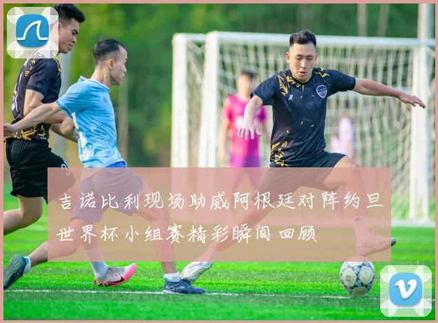 吉诺比利现场助威阿根廷对阵约旦世界杯小组赛精彩瞬间回顾