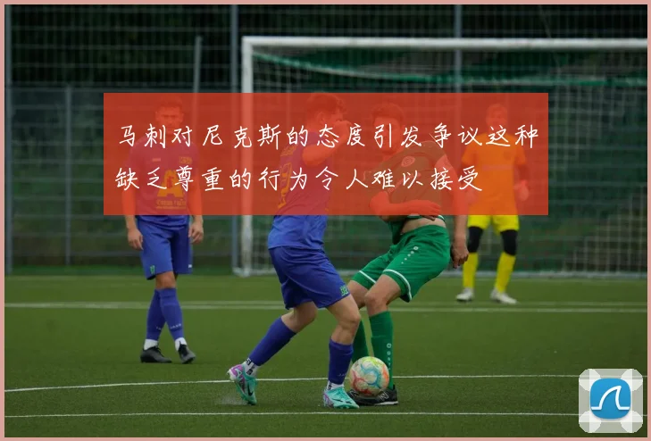 马刺对尼克斯的态度引发争议这种缺乏尊重的行为令人难以接受