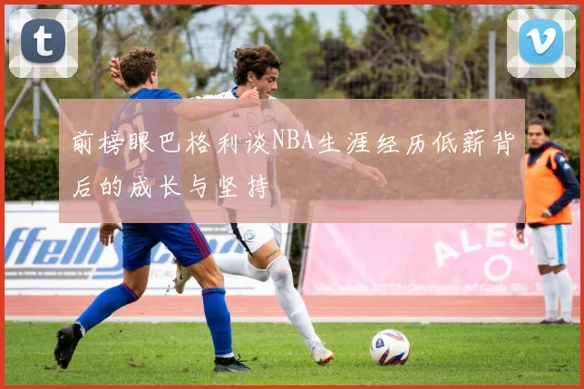 前榜眼巴格利谈NBA生涯经历低薪背后的成长与坚持